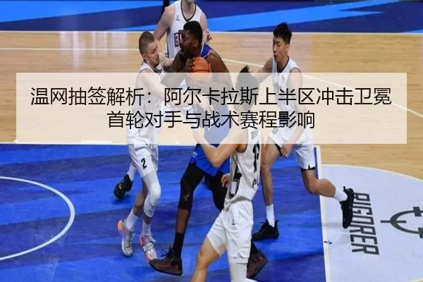 温网抽签解析：阿尔卡拉斯上半区冲击卫冕首轮对手与战术赛程影响